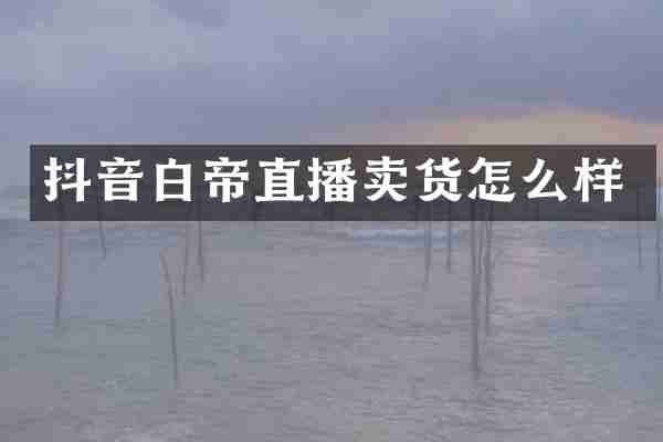抖音白帝直播卖货怎么样