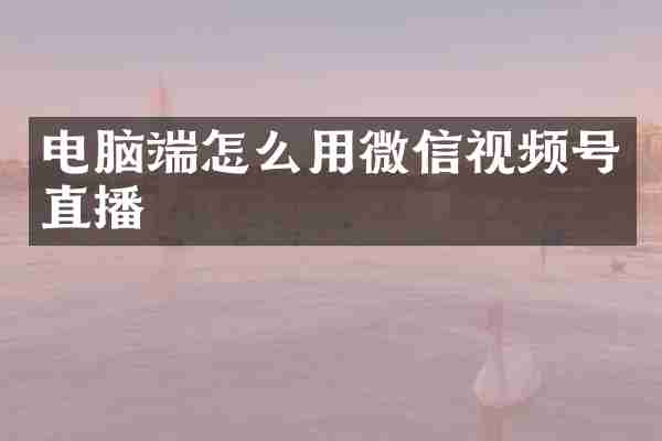 电脑端怎么用微信视频号直播