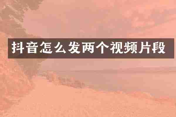 抖音怎么发两个视频片段