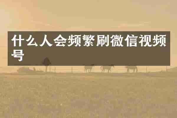 什么人会频繁刷微信视频号