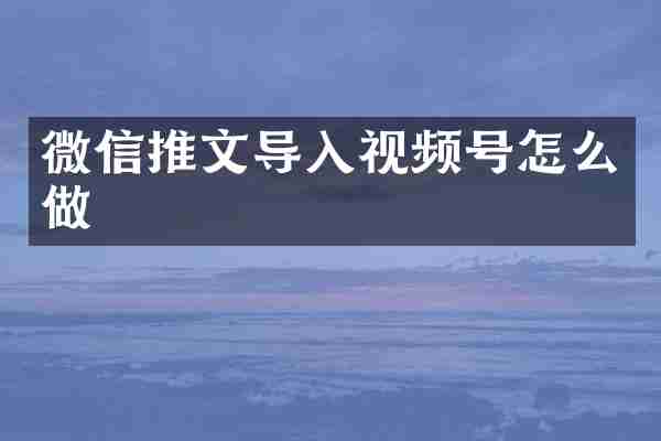微信推文导入视频号怎么做
