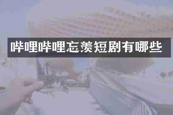 哔哩哔哩忘羡短剧有哪些