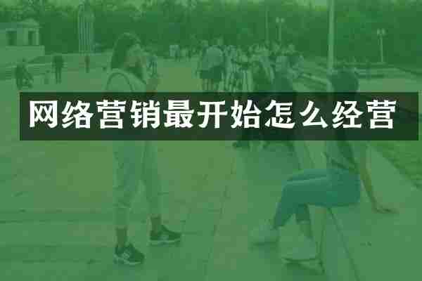 网络营销最开始怎么经营