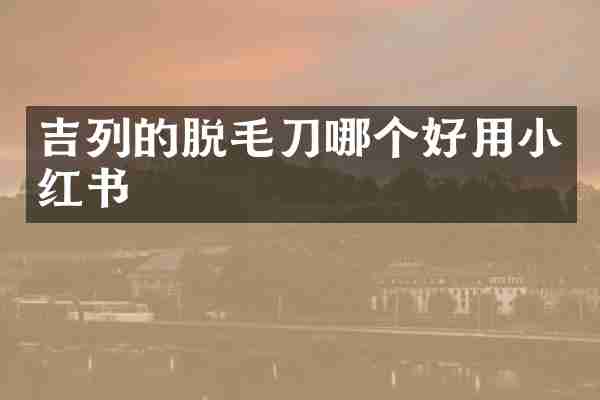 吉列的脱毛刀哪个好用小红书
