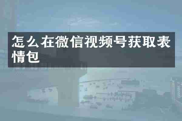 怎么在微信视频号获取表情包