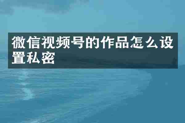 微信视频号的作品怎么设置私密
