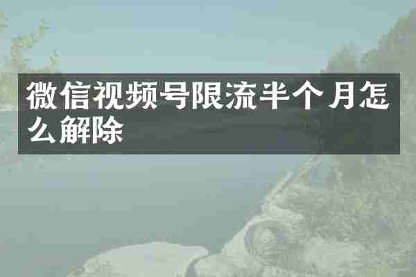 微信视频号限流半个月怎么解除