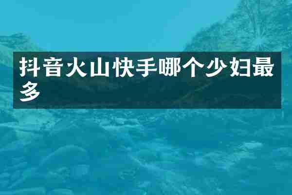 抖音火山快手哪个少妇最多