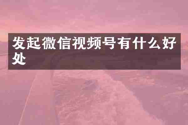 发起微信视频号有什么好处