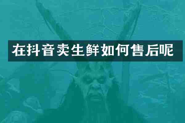 在抖音卖生鲜如何售后呢