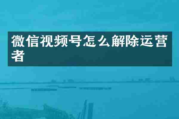 微信视频号怎么解除运营者