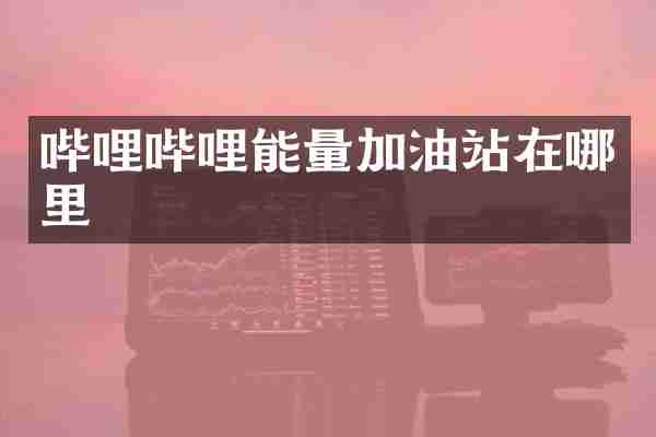 哔哩哔哩能量加油站在哪里