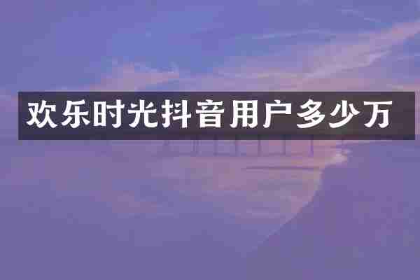欢乐时光抖音用户多少万