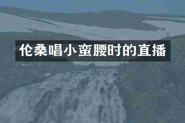 伦桑唱小蛮腰时的直播