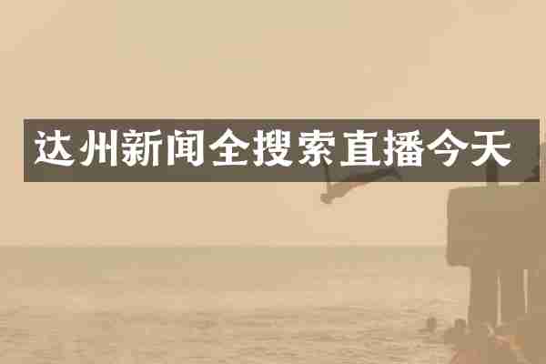 达州新闻全搜索直播今天
