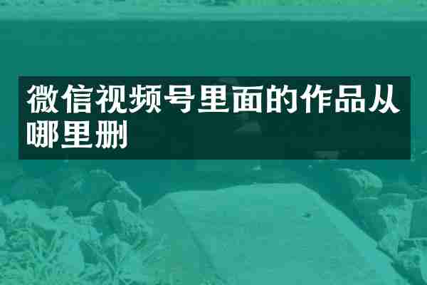 微信视频号里面的作品从哪里删