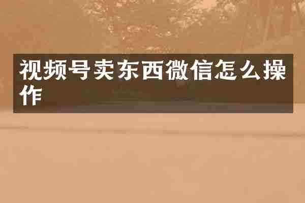 视频号卖东西微信怎么操作
