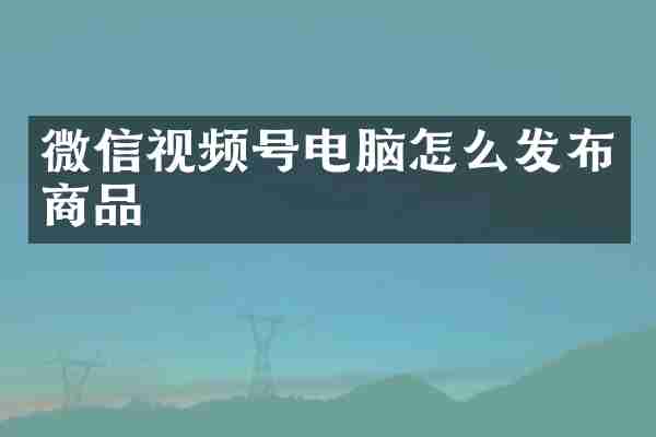 微信视频号电脑怎么发布商品