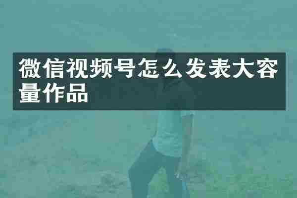 微信视频号怎么发表大容量作品