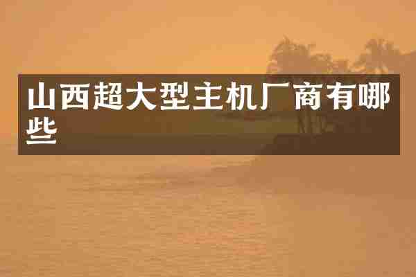 山西超大型主机厂商有哪些