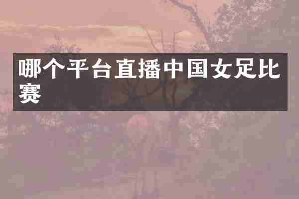 哪个平台直播中国女足比赛