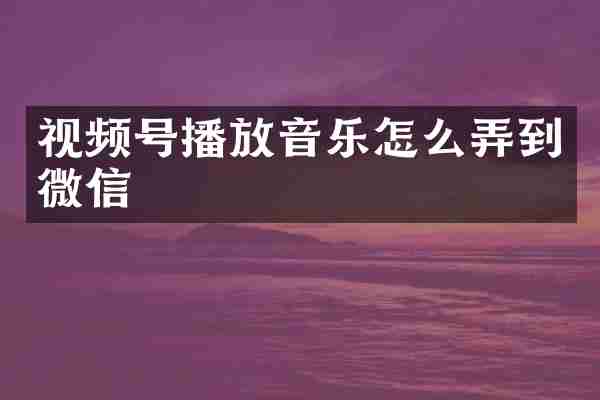 视频号播放音乐怎么弄到微信