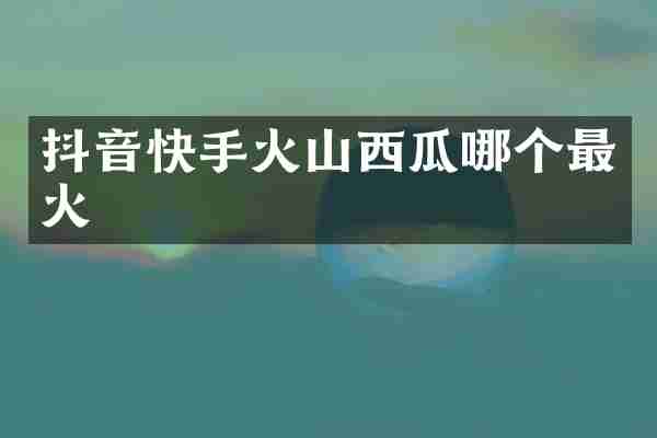 抖音快手火山西瓜哪个最火