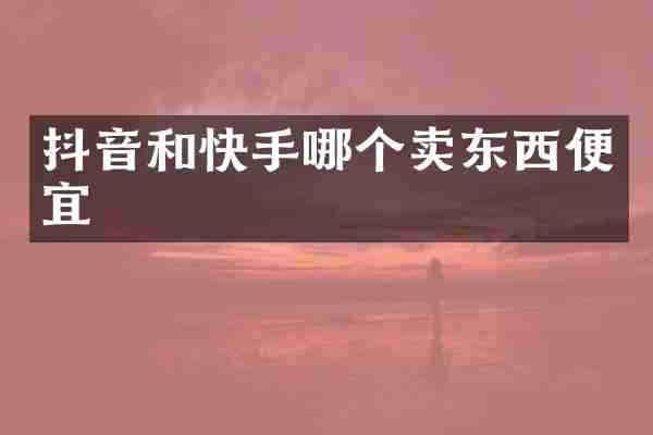 抖音和快手哪个卖东西便宜