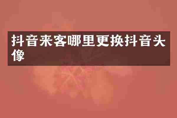 抖音来客哪里更换抖音头像
