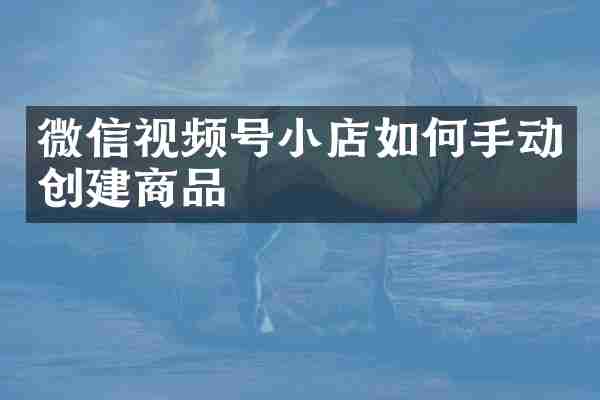 微信视频号小店如何手动创建商品