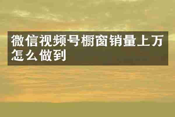 微信视频号橱窗销量上万怎么做到
