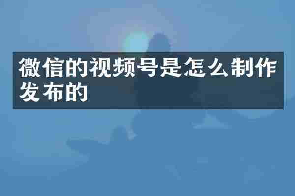 微信的视频号是怎么制作发布的
