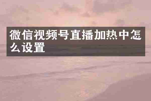 微信视频号直播加热中怎么设置
