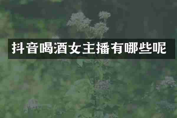 抖音喝酒女主播有哪些呢