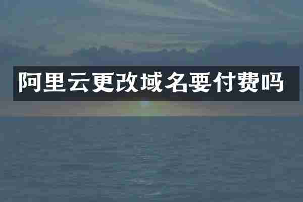 阿里云更改域名要付费吗