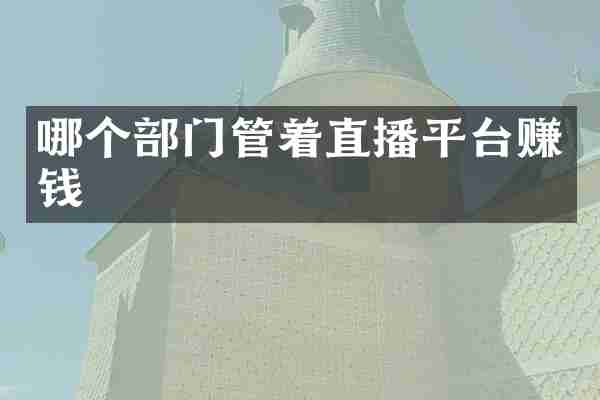 哪个部门管着直播平台赚钱