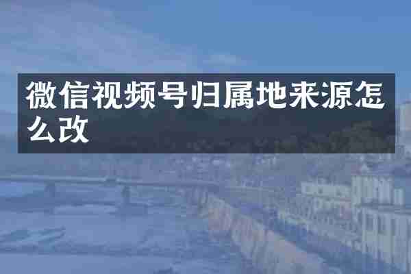 微信视频号归属地来源怎么改