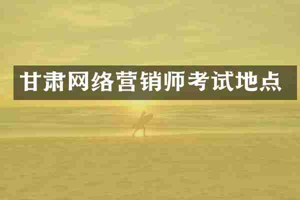 甘肃网络营销师考试地点