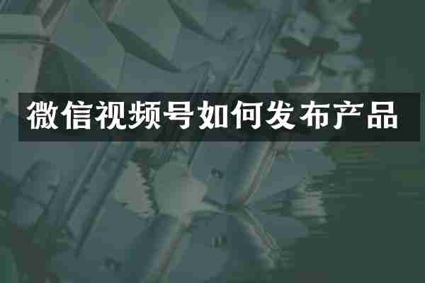 微信视频号如何发布产品