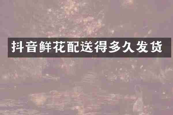 抖音鲜花配送得多久发货