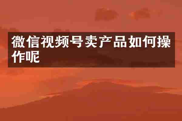 微信视频号卖产品如何操作呢