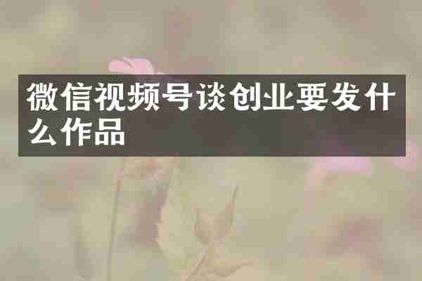 微信视频号谈创业要发什么作品