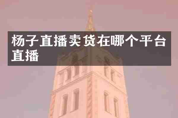杨子直播卖货在哪个平台直播