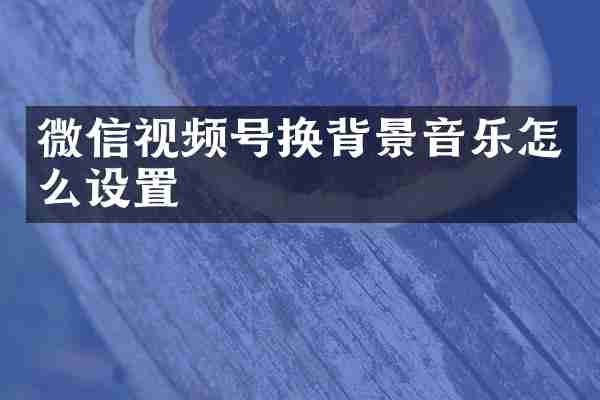微信视频号换背景音乐怎么设置