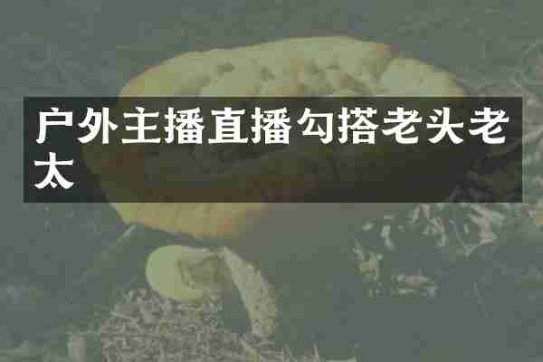 户外主播直播勾搭老头老太