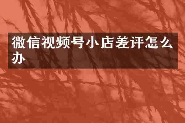 微信视频号小店差评怎么办