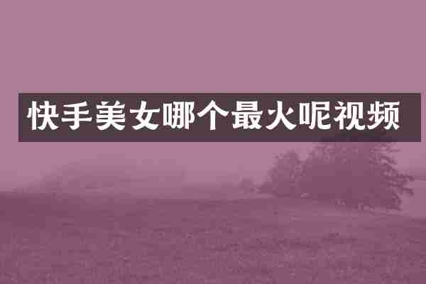 快手美女哪个最火呢视频