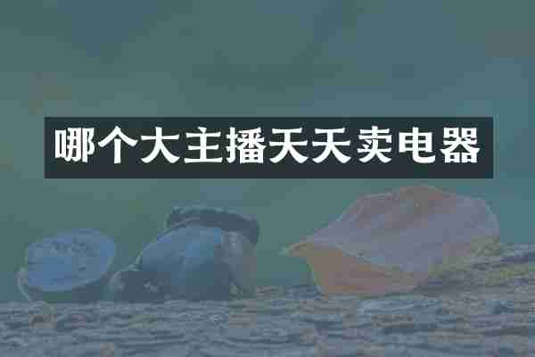 哪个大主播天天卖电器