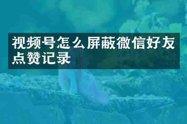 视频号怎么屏蔽微信好友点赞记录