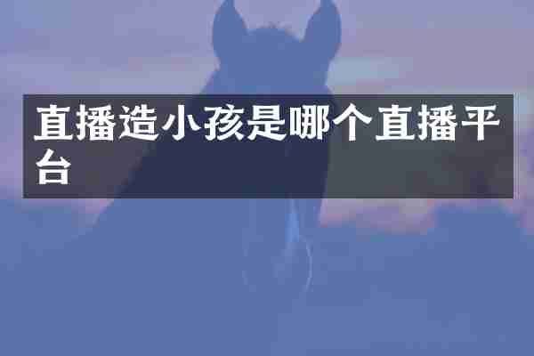 直播造小孩是哪个直播平台